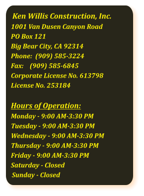 Ken Willis Construction, Inc. 1001 Van Dusen Canyon Road PO Box 121 Big Bear City, CA 92314 Phone:  (909) 585-3224Fax:    (909) 585-6845  Corporate License No. 613798 License No. 253184  Hours of Operation:Monday - 9:00 AM-3:30 PMTuesday - 9:00 AM-3:30 PMWednesday - 9:00 AM-3:30 PMThursday - 9:00 AM-3:30 PMFriday - 9:00 AM-3:30 PMSaturday - ClosedSunday - Closed